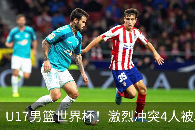 U17男篮世界杯！激烈冲突4人被驱逐，王建军承认对抗差，但不认怂